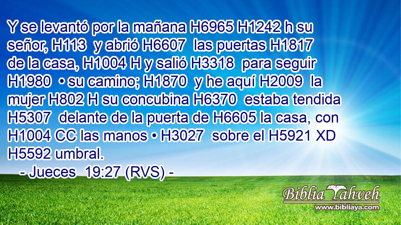 Y se levantó por la mañana H6965 H1242 h su señor, H113  y abrió H6607  las puertas H1817  de la casa, H1004 H y salió H3318  para seguir H1980  • su camino; H1870  y he aquí H2009  la mujer H802 H su concubina H6370  estaba tendida H5307  delante de la puerta de H6605 la casa, con H1004 CC las manos • H3027  sobre el H5921 XD H5592 umbral. 
