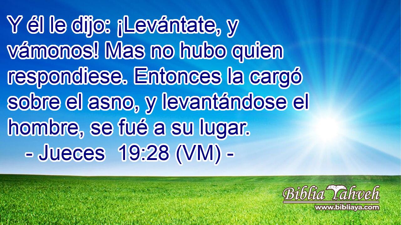  Y él le dijo: ¡Levántate, y vámonos! Mas no hubo quien respondiese. Entonces la cargó sobre el asno, y levantándose el hombre, se fué a su lugar. 