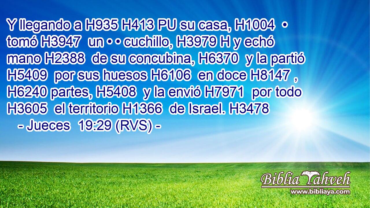 Y llegando a H935 H413 PU su casa, H1004  • tomó H3947  un • • cuchillo, H3979 H y echó mano H2388  de su concubina, H6370  y la partió H5409  por sus huesos H6106  en doce H8147 ,  H6240 partes, H5408  y la envió H7971  por todo H3605  el territorio H1366  de Israel. H3478  