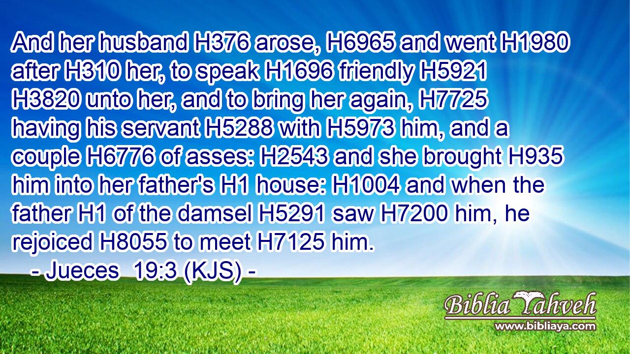 And her husband H376 arose, H6965 and went H1980 after H310 her, to speak H1696 friendly H5921  H3820 unto her, and to bring her again, H7725 having his servant H5288 with H5973 him, and a couple H6776 of asses: H2543 and she brought H935 him into her father's H1 house: H1004 and when the father H1 of the damsel H5291 saw H7200 him, he rejoiced H8055 to meet H7125 him.