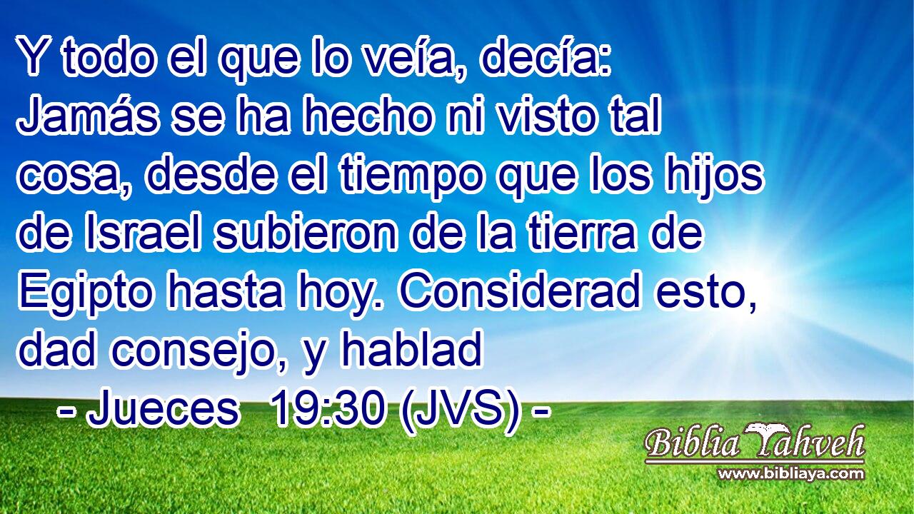 Y todo el que lo veía, decía: Jamás se ha hecho ni visto tal cosa, desde el tiempo que los hijos de Israel subieron de la tierra de Egipto hasta hoy. Considerad esto, dad consejo, y hablad