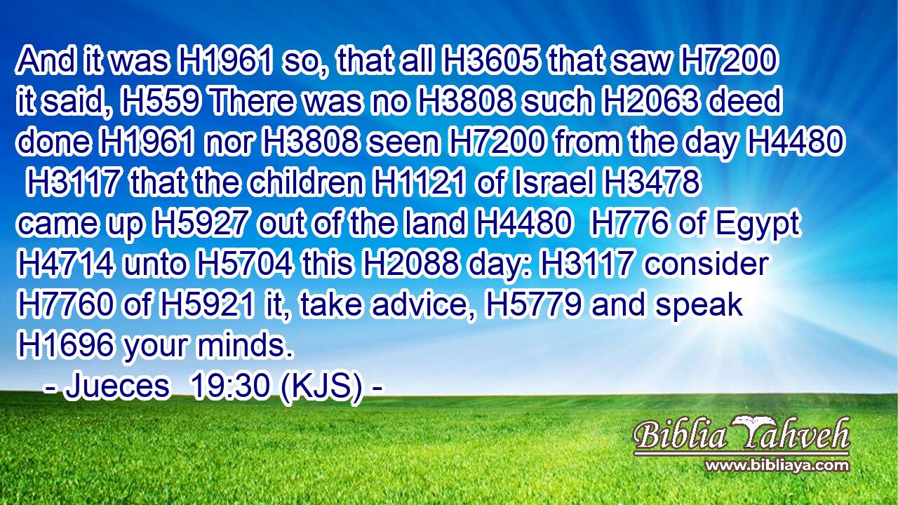 And it was H1961 so, that all H3605 that saw H7200 it said, H559 There was no H3808 such H2063 deed done H1961 nor H3808 seen H7200 from the day H4480  H3117 that the children H1121 of Israel H3478 came up H5927 out of the land H4480  H776 of Egypt H4714 unto H5704 this H2088 day: H3117 consider H7760 of H5921 it, take advice, H5779 and speak H1696 your minds.