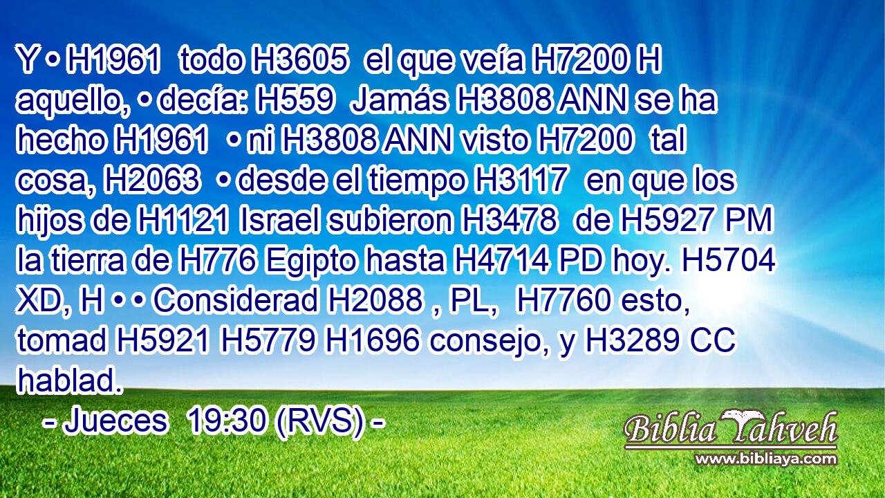 Y • H1961  todo H3605  el que veía H7200 H aquello, • decía: H559  Jamás H3808 ANN se ha hecho H1961  • ni H3808 ANN visto H7200  tal cosa, H2063  • desde el tiempo H3117  en que los hijos de H1121 Israel subieron H3478  de H5927 PM la tierra de H776 Egipto hasta H4714 PD hoy. H5704 XD, H • • Considerad H2088 , PL,  H7760 esto, tomad H5921 H5779 H1696 consejo, y H3289 CC hablad. 