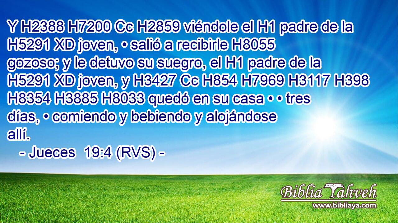 Y H2388 H7200 Cc H2859 viéndole el H1 padre de la H5291 XD joven, • salió a recibirle H8055 gozoso; y le detuvo su suegro, el H1 padre de la H5291 XD joven, y H3427 Cc H854 H7969 H3117 H398 H8354 H3885 H8033 quedó en su casa • • tres días, • comiendo y bebiendo y alojándose allí. 