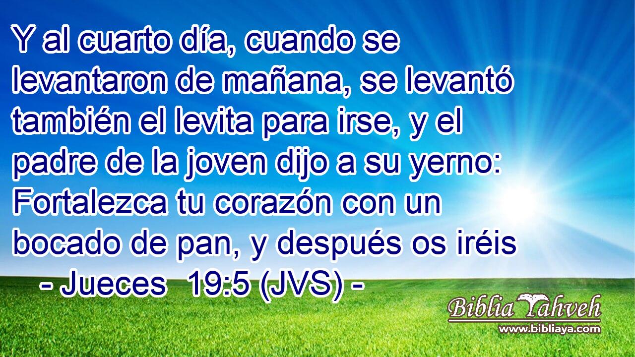Y al cuarto día, cuando se levantaron de mañana, se levantó también el levita para irse, y el padre de la joven dijo a su yerno: Fortalezca tu corazón con un bocado de pan, y después os iréis