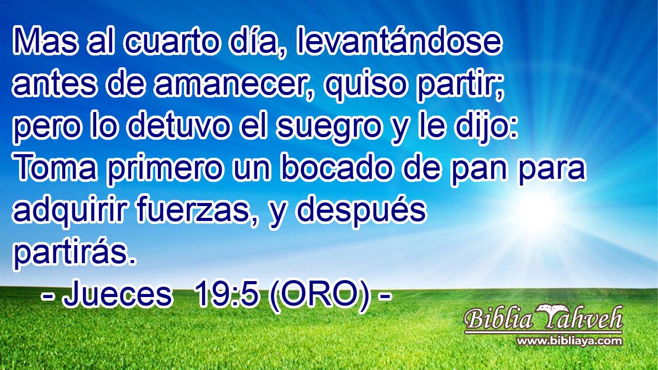  Mas al cuarto día, levantándose antes de amanecer, quiso partir; pero lo detuvo el suegro y le dijo: Toma primero un bocado de pan para adquirir fuerzas, y después partirás. 