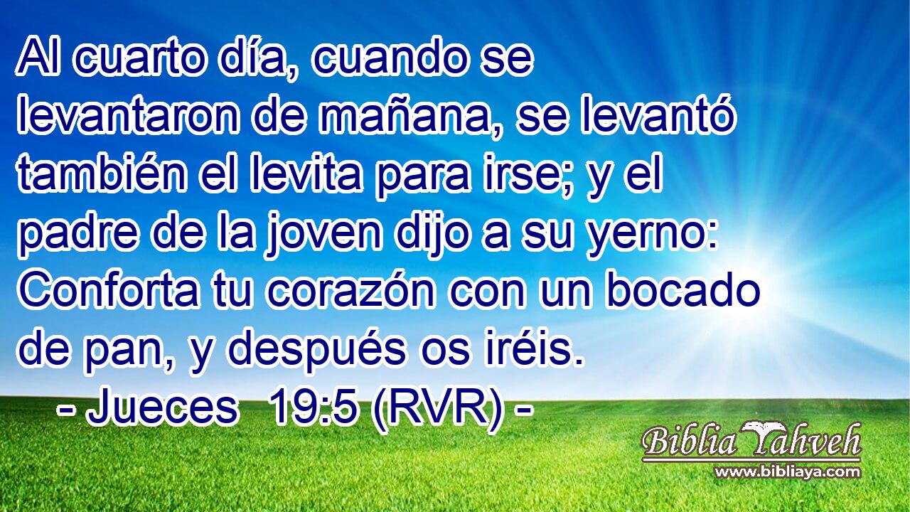 Al cuarto día, cuando se levantaron de mañana, se levantó también el levita para irse; y el padre de la joven dijo a su yerno: Conforta tu corazón con un bocado de pan, y después os iréis.