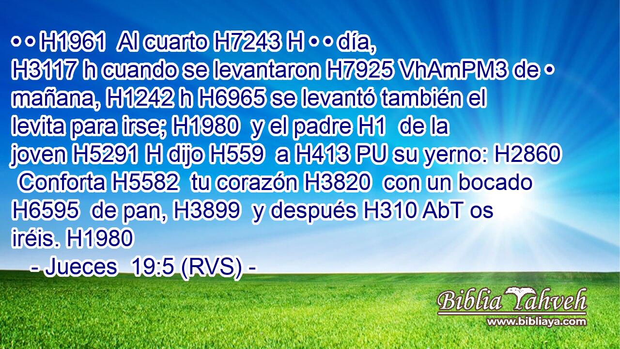 • • H1961  Al cuarto H7243 H • • día, H3117 h cuando se levantaron H7925 VhAmPM3 de • mañana, H1242 h H6965 se levantó también el levita para irse; H1980  y el padre H1  de la joven H5291 H dijo H559  a H413 PU su yerno: H2860  Conforta H5582  tu corazón H3820  con un bocado H6595  de pan, H3899  y después H310 AbT os iréis. H1980  