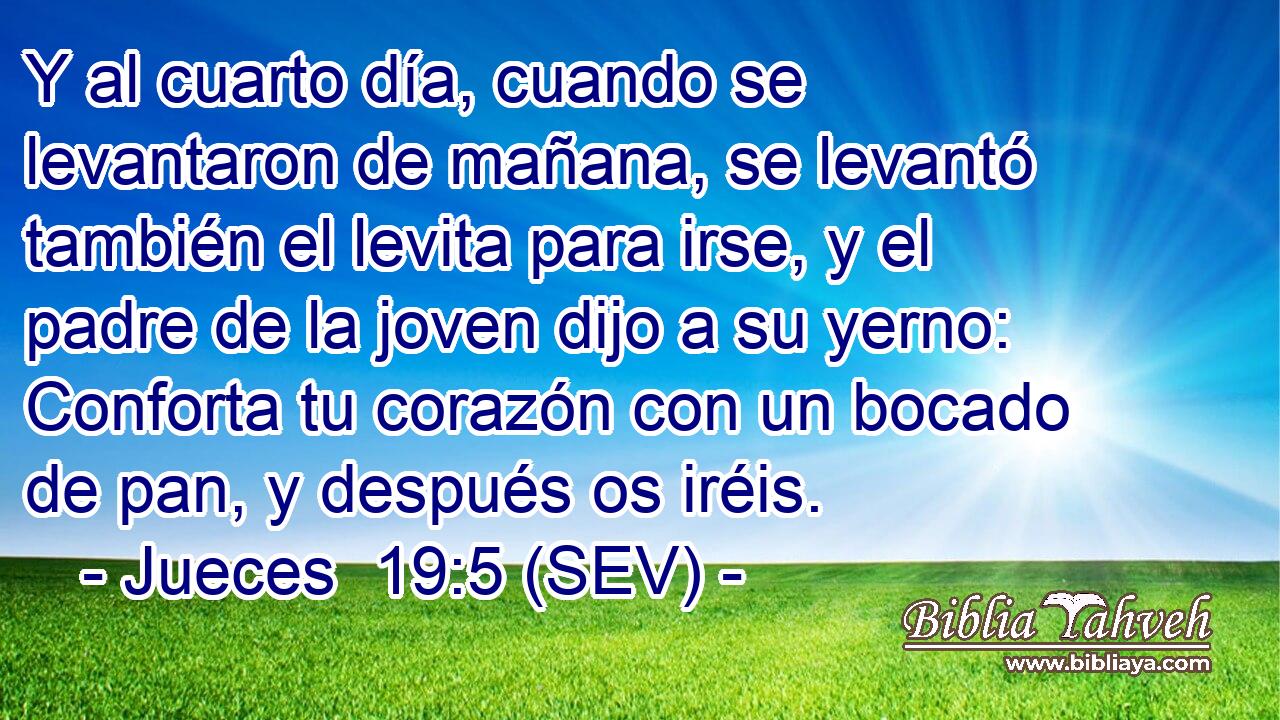 Y al cuarto día, cuando se levantaron de mañana, se levantó también el levita para irse, y el padre de la joven dijo a su yerno: Conforta tu corazón con un bocado de pan, y después os iréis.