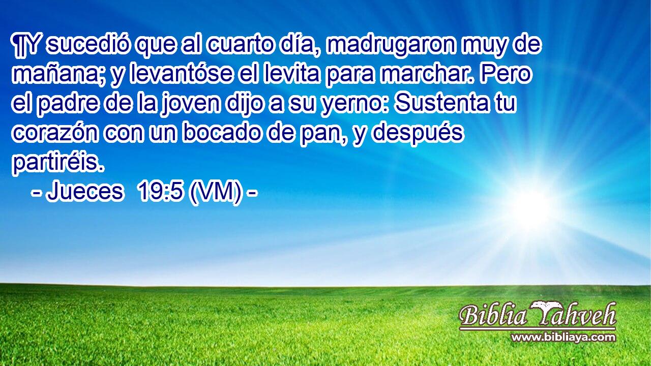  ¶Y sucedió que al cuarto día, madrugaron muy de mañana; y levantóse el levita para marchar. Pero el padre de la joven dijo a su yerno: Sustenta tu corazón con un bocado de pan, y después partiréis. 