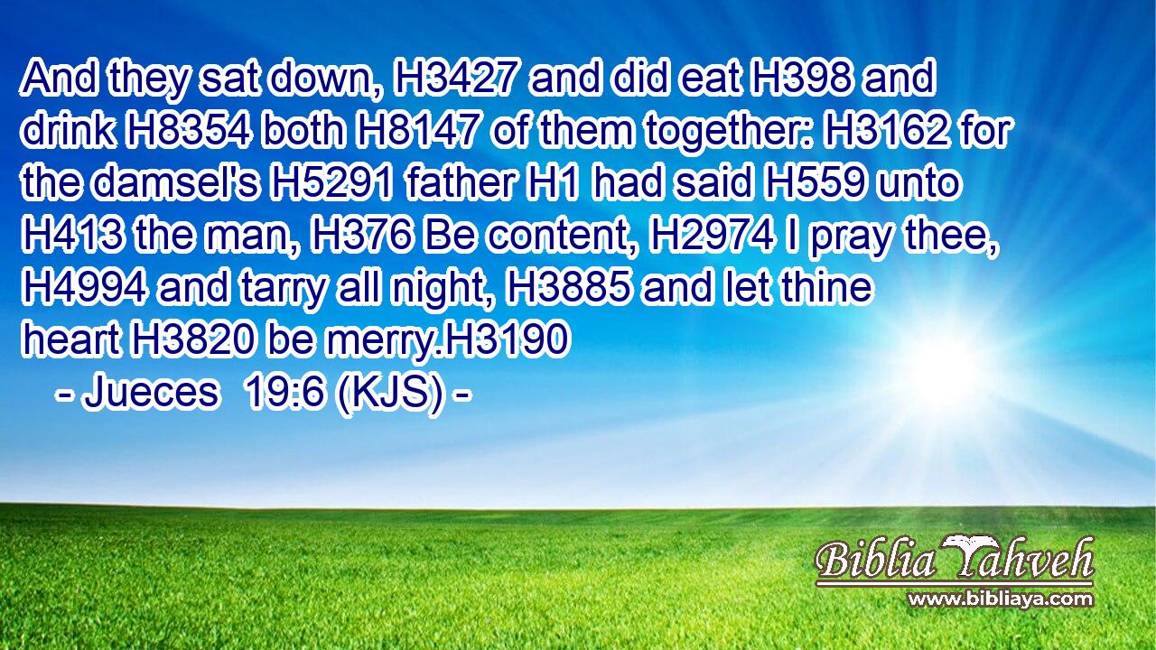 And they sat down, H3427 and did eat H398 and drink H8354 both H8147 of them together: H3162 for the damsel's H5291 father H1 had said H559 unto H413 the man, H376 Be content, H2974 I pray thee, H4994 and tarry all night, H3885 and let thine heart H3820 be merry.H3190
