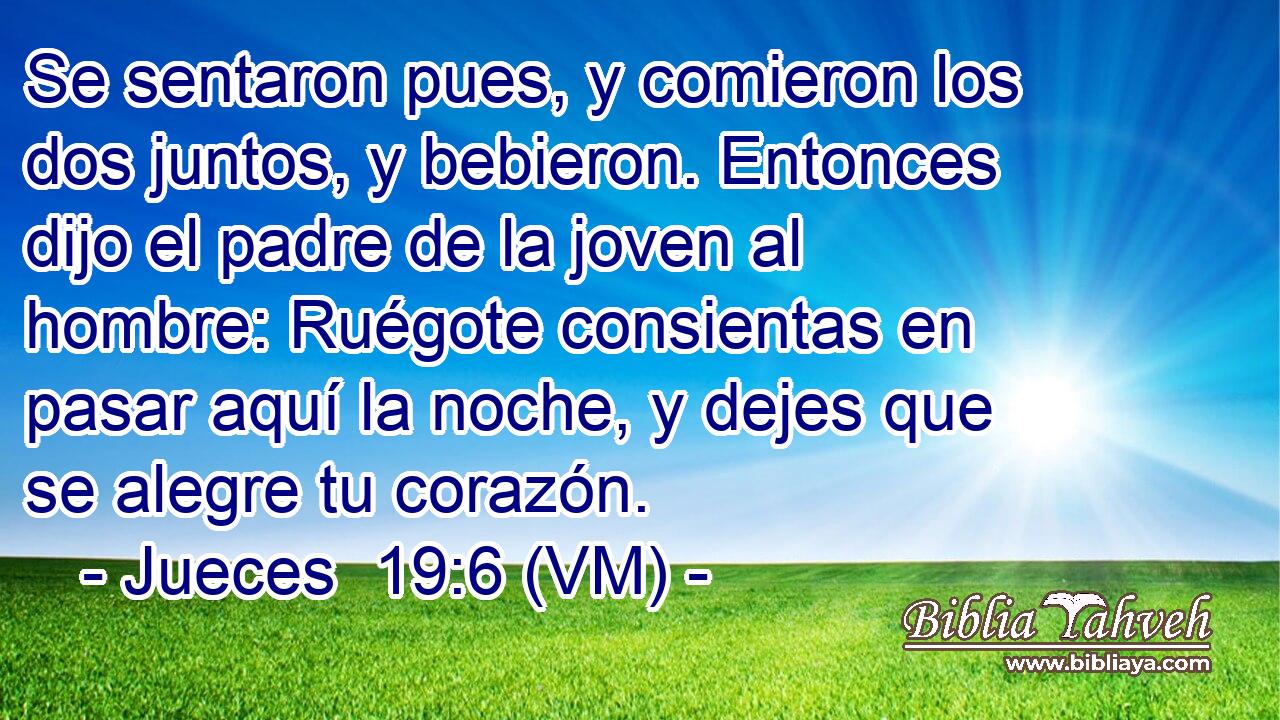  Se sentaron pues, y comieron los dos juntos, y bebieron. Entonces dijo el padre de la joven al hombre: Ruégote consientas en pasar aquí la noche, y dejes que se alegre tu corazón. 