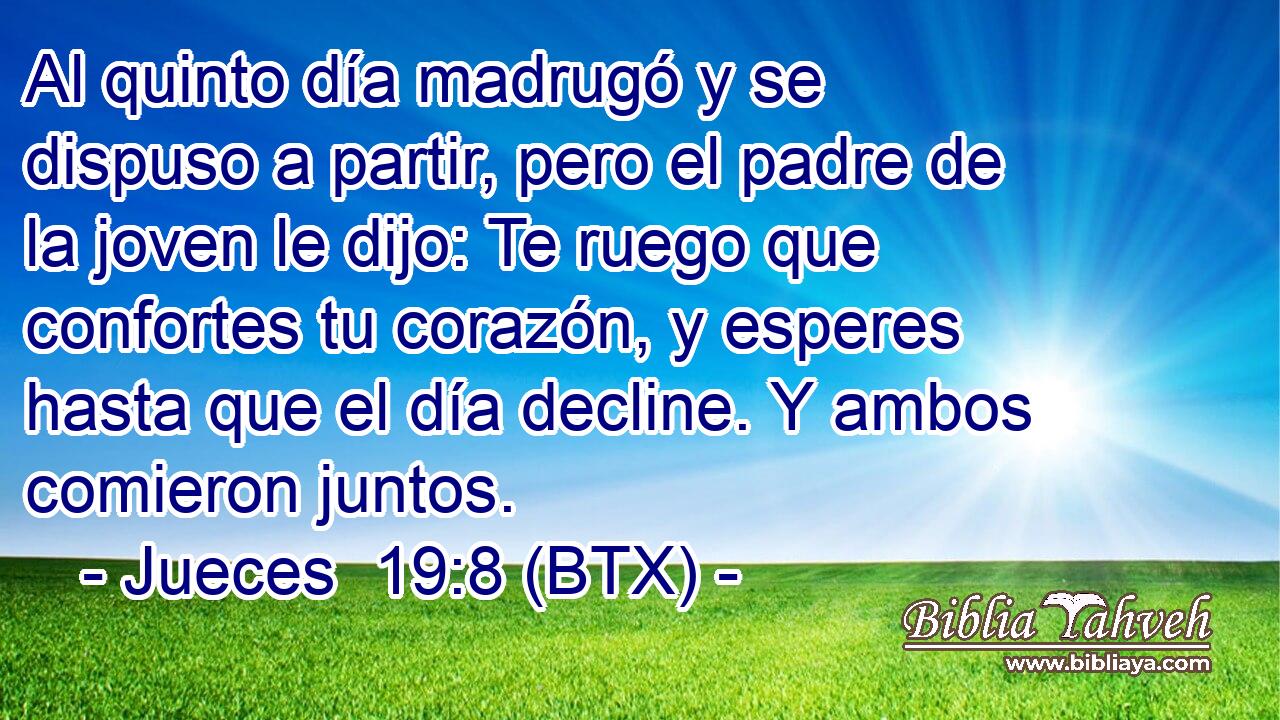 Al quinto día madrugó y se dispuso a partir, pero el padre de la joven le dijo: Te ruego que confortes tu corazón, y esperes hasta que el día decline. Y ambos comieron juntos.