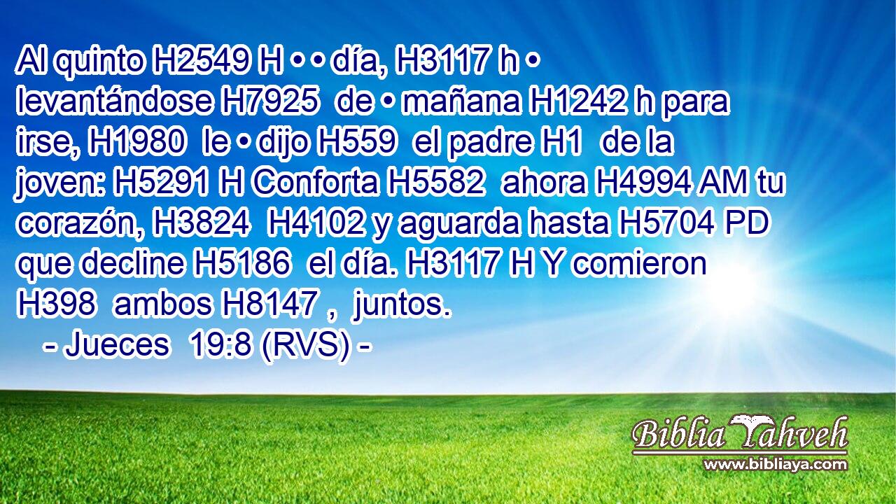 Al quinto H2549 H • • día, H3117 h • levantándose H7925  de • mañana H1242 h para irse, H1980  le • dijo H559  el padre H1  de la joven: H5291 H Conforta H5582  ahora H4994 AM tu corazón, H3824  H4102 y aguarda hasta H5704 PD que decline H5186  el día. H3117 H Y comieron H398  ambos H8147 ,  juntos. 