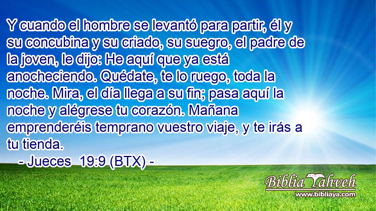 Y cuando el hombre se levantó para partir, él y su concubina y su criado, su suegro, el padre de la joven, le dijo: He aquí que ya está anocheciendo. Quédate, te lo ruego, toda la noche. Mira, el día llega a su fin; pasa aquí la noche y alégrese tu corazón. Mañana emprenderéis temprano vuestro viaje, y te irás a tu tienda.
