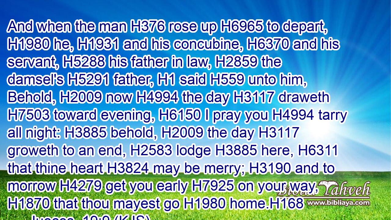 And when the man H376 rose up H6965 to depart, H1980 he, H1931 and his concubine, H6370 and his servant, H5288 his father in law, H2859 the damsel's H5291 father, H1 said H559 unto him, Behold, H2009 now H4994 the day H3117 draweth H7503 toward evening, H6150 I pray you H4994 tarry all night: H3885 behold, H2009 the day H3117 groweth to an end, H2583 lodge H3885 here, H6311 that thine heart H3824 may be merry; H3190 and to morrow H4279 get you early H7925 on your way, H1870 that thou mayest go H1980 home.H168