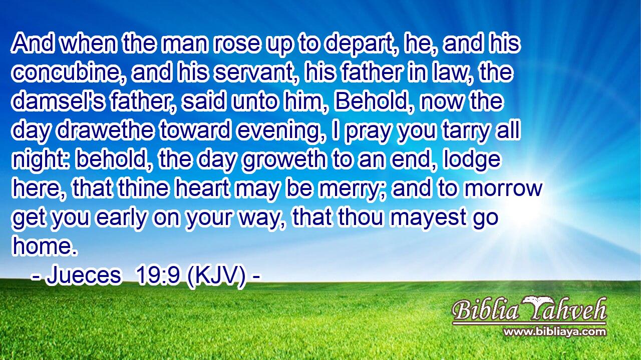 And when the man rose up to depart, he, and his concubine, and his servant, his father in law, the damsel's father, said unto him, Behold, now the day drawethe toward evening, I pray you tarry all night: behold, the day groweth to an end, lodge here, that thine heart may be merry; and to morrow get you early on your way, that thou mayest go home.