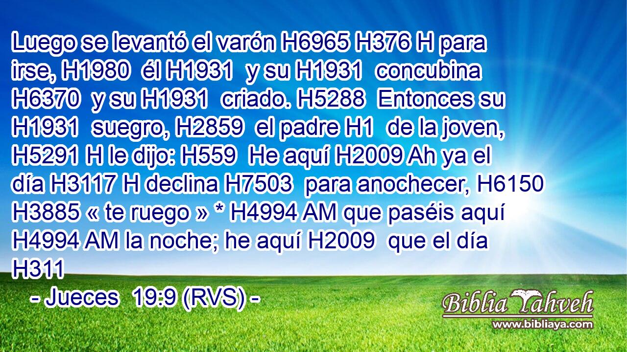 Luego se levantó el varón H6965 H376 H para irse, H1980  él H1931  y su H1931  concubina H6370  y su H1931  criado. H5288  Entonces su H1931  suegro, H2859  el padre H1  de la joven, H5291 H le dijo: H559  He aquí H2009 Ah ya el día H3117 H declina H7503  para anochecer, H6150  H3885 « te ruego » * H4994 AM que paséis aquí H4994 AM la noche; he aquí H2009  que el día H311