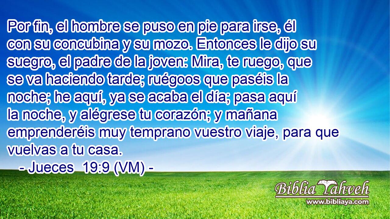  Por fin, el hombre se puso en pie para irse, él con su concubina y su mozo. Entonces le dijo su suegro, el padre de la joven: Mira, te ruego, que se va haciendo tarde; ruégoos que paséis la noche; he aquí, ya se acaba el día; pasa aquí la noche, y alégrese tu corazón; y mañana emprenderéis muy temprano vuestro viaje, para que vuelvas a tu casa. 