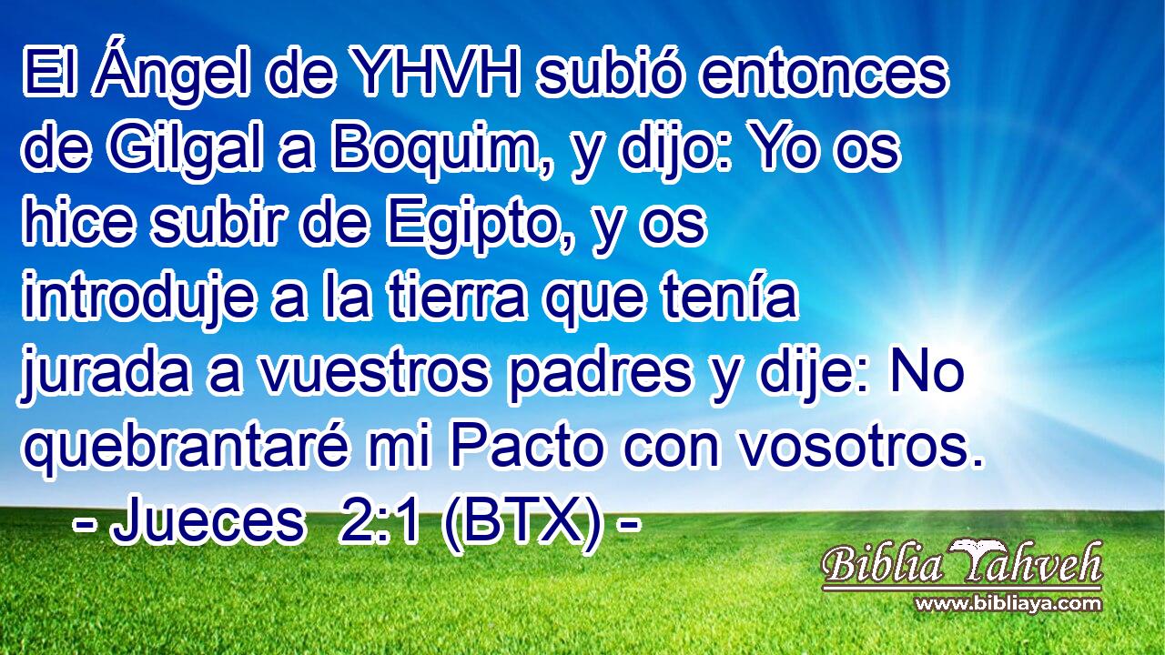 El Ángel de YHVH subió entonces de Gilgal a Boquim, y dijo: Yo os hice subir de Egipto, y os introduje a la tierra que tenía jurada a vuestros padres y dije: No quebrantaré mi Pacto con vosotros.