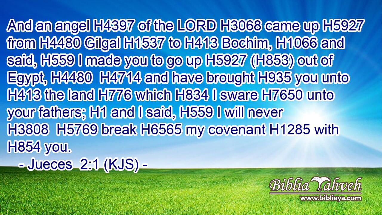 And an angel H4397 of the LORD H3068 came up H5927 from H4480 Gilgal H1537 to H413 Bochim, H1066 and said, H559 I made you to go up H5927 (H853) out of Egypt, H4480  H4714 and have brought H935 you unto H413 the land H776 which H834 I sware H7650 unto your fathers; H1 and I said, H559 I will never H3808  H5769 break H6565 my covenant H1285 with H854 you.