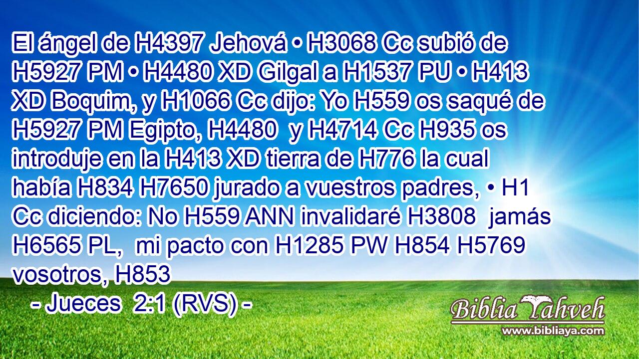 El ángel de H4397 Jehová • H3068 Cc subió de H5927 PM • H4480 XD Gilgal a H1537 PU • H413 XD Boquim, y H1066 Cc dijo: Yo H559 os saqué de H5927 PM Egipto, H4480  y H4714 Cc H935 os introduje en la H413 XD tierra de H776 la cual había H834 H7650 jurado a vuestros padres, • H1 Cc diciendo: No H559 ANN invalidaré H3808  jamás H6565 PL,  mi pacto con H1285 PW H854 H5769 vosotros, H853  
