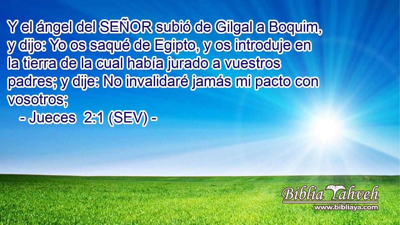 Y el ángel del SEÑOR subió de Gilgal a Boquim, y dijo: Yo os saqué de Egipto, y os introduje en la tierra de la cual había jurado a vuestros padres; y dije: No invalidaré jamás mi pacto con vosotros;