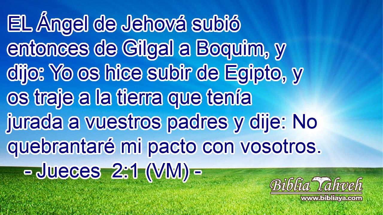  EL Ángel de Jehová subió entonces de Gilgal a Boquim, y dijo: Yo os hice subir de Egipto, y os traje a la tierra que tenía jurada a vuestros padres y dije: No quebrantaré mi pacto con vosotros. 