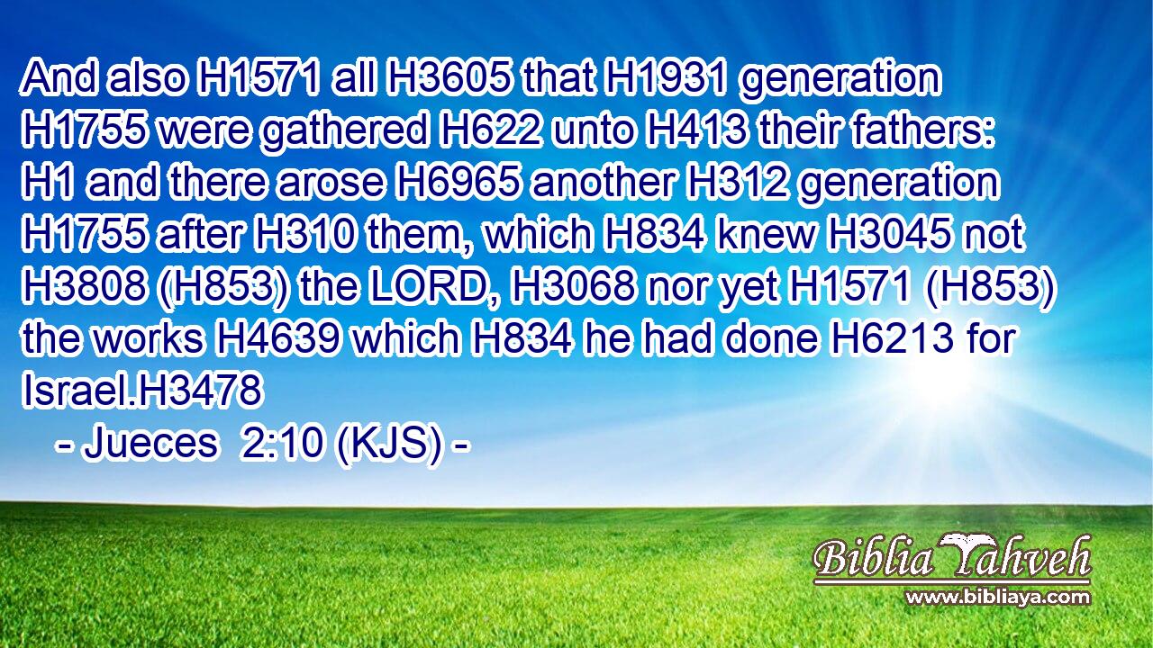 And also H1571 all H3605 that H1931 generation H1755 were gathered H622 unto H413 their fathers: H1 and there arose H6965 another H312 generation H1755 after H310 them, which H834 knew H3045 not H3808 (H853) the LORD, H3068 nor yet H1571 (H853) the works H4639 which H834 he had done H6213 for Israel.H3478