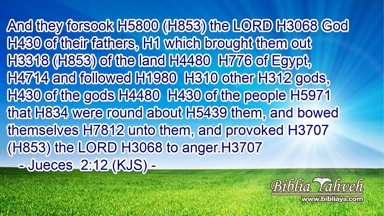 And they forsook H5800 (H853) the LORD H3068 God H430 of their fathers, H1 which brought them out H3318 (H853) of the land H4480  H776 of Egypt, H4714 and followed H1980  H310 other H312 gods, H430 of the gods H4480  H430 of the people H5971 that H834 were round about H5439 them, and bowed themselves H7812 unto them, and provoked H3707 (H853) the LORD H3068 to anger.H3707