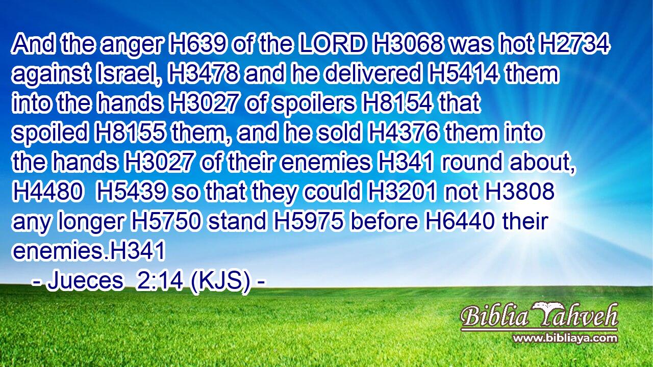 And the anger H639 of the LORD H3068 was hot H2734 against Israel, H3478 and he delivered H5414 them into the hands H3027 of spoilers H8154 that spoiled H8155 them, and he sold H4376 them into the hands H3027 of their enemies H341 round about, H4480  H5439 so that they could H3201 not H3808 any longer H5750 stand H5975 before H6440 their enemies.H341