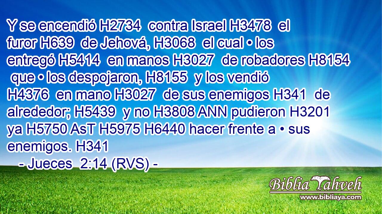 Y se encendió H2734  contra Israel H3478  el furor H639  de Jehová, H3068  el cual • los entregó H5414  en manos H3027  de robadores H8154  que • los despojaron, H8155  y los vendió H4376  en mano H3027  de sus enemigos H341  de alrededor; H5439  y no H3808 ANN pudieron H3201  ya H5750 AsT H5975 H6440 hacer frente a • sus enemigos. H341  