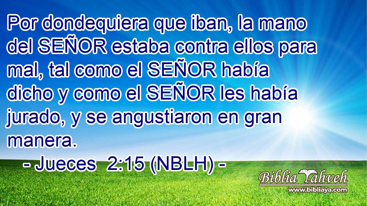  Por dondequiera que iban, la mano del SEÑOR estaba contra ellos para mal, tal como el SEÑOR había dicho y como el SEÑOR les había jurado, y se angustiaron en gran manera. 