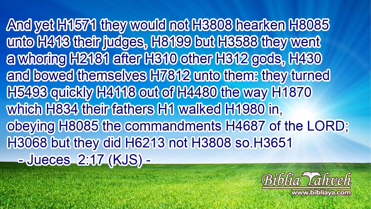 And yet H1571 they would not H3808 hearken H8085 unto H413 their judges, H8199 but H3588 they went a whoring H2181 after H310 other H312 gods, H430 and bowed themselves H7812 unto them: they turned H5493 quickly H4118 out of H4480 the way H1870 which H834 their fathers H1 walked H1980 in, obeying H8085 the commandments H4687 of the LORD; H3068 but they did H6213 not H3808 so.H3651