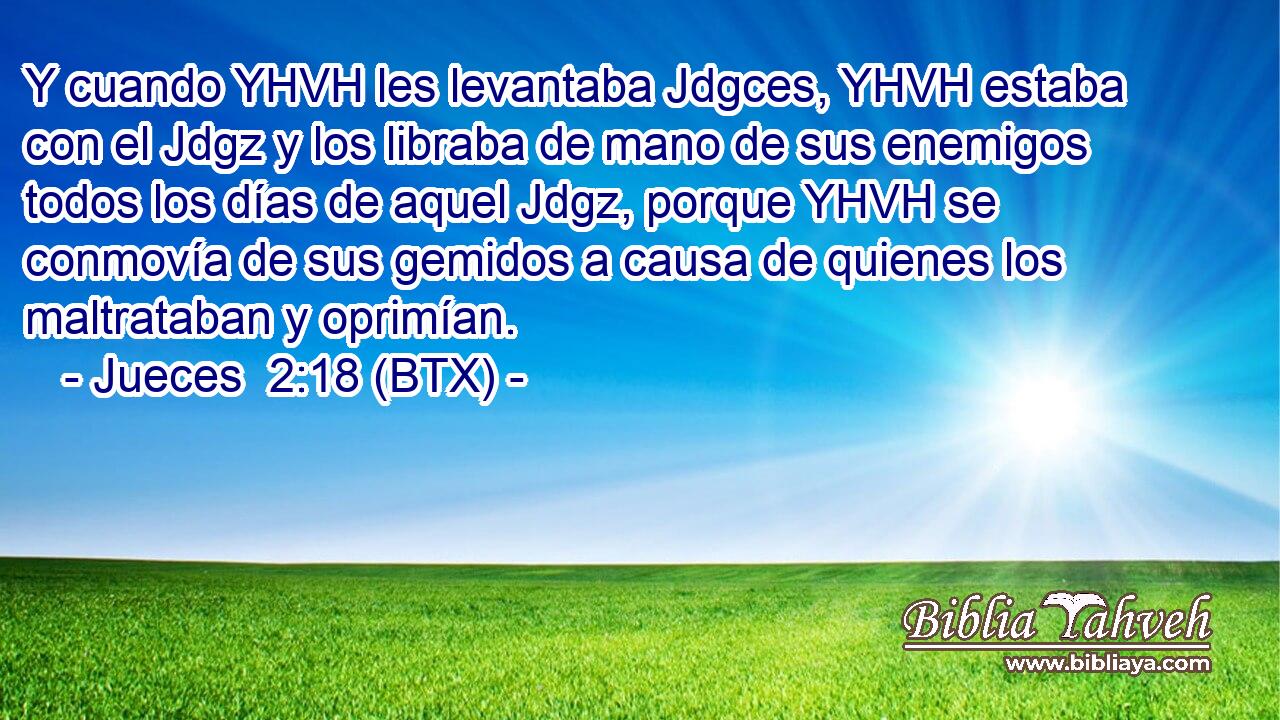 Y cuando YHVH les levantaba Jdgces, YHVH estaba con el Jdgz y los libraba de mano de sus enemigos todos los días de aquel Jdgz, porque YHVH se conmovía de sus gemidos a causa de quienes los maltrataban y oprimían.