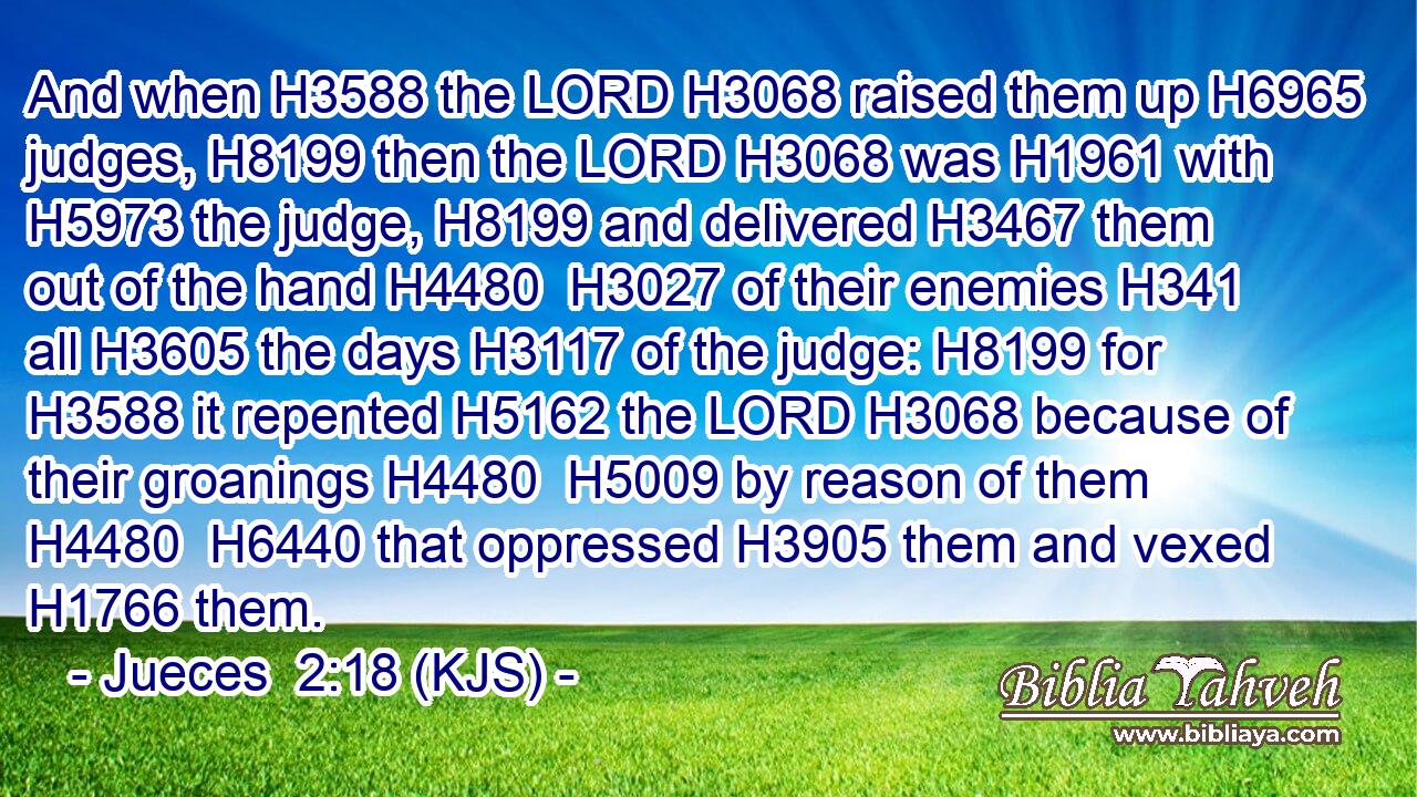 And when H3588 the LORD H3068 raised them up H6965 judges, H8199 then the LORD H3068 was H1961 with H5973 the judge, H8199 and delivered H3467 them out of the hand H4480  H3027 of their enemies H341 all H3605 the days H3117 of the judge: H8199 for H3588 it repented H5162 the LORD H3068 because of their groanings H4480  H5009 by reason of them H4480  H6440 that oppressed H3905 them and vexed H1766 them.