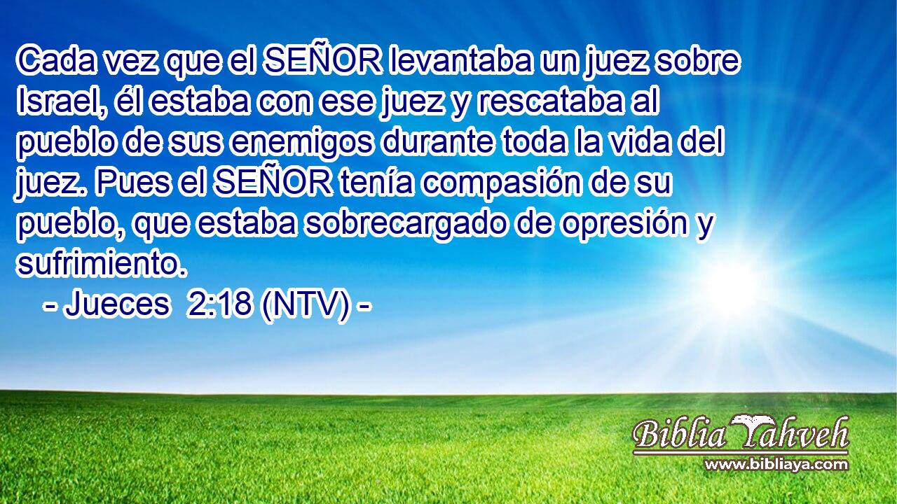 Cada vez que el SEÑOR levantaba un juez sobre Israel, él estaba con ese juez y rescataba al pueblo de sus enemigos durante toda la vida del juez. Pues el SEÑOR tenía compasión de su pueblo, que estaba sobrecargado de opresión y sufrimiento.