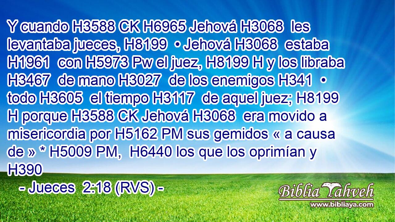 Y cuando H3588 CK H6965 Jehová H3068  les levantaba jueces, H8199  • Jehová H3068  estaba H1961  con H5973 Pw el juez, H8199 H y los libraba H3467  de mano H3027  de los enemigos H341  • todo H3605  el tiempo H3117  de aquel juez; H8199 H porque H3588 CK Jehová H3068  era movido a misericordia por H5162 PM sus gemidos « a causa de » * H5009 PM,  H6440 los que los oprimían y H390