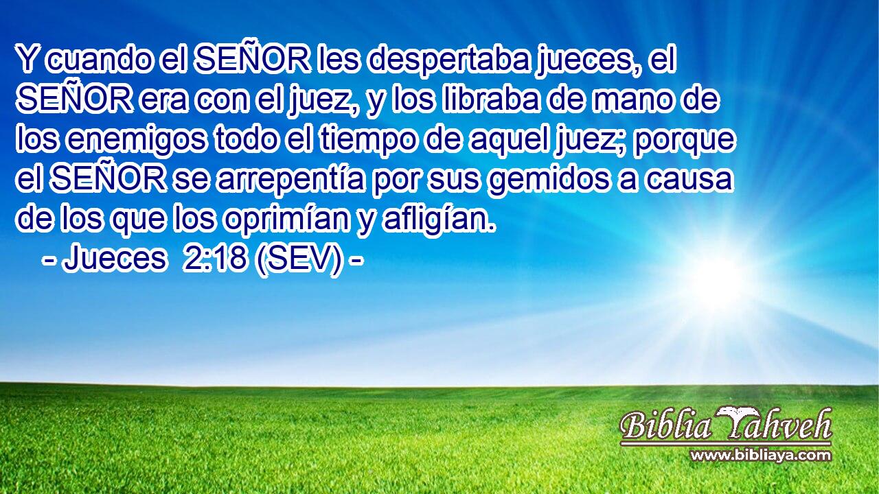 Y cuando el SEÑOR les despertaba jueces, el SEÑOR era con el juez, y los libraba de mano de los enemigos todo el tiempo de aquel juez; porque el SEÑOR se arrepentía por sus gemidos a causa de los que los oprimían y afligían.