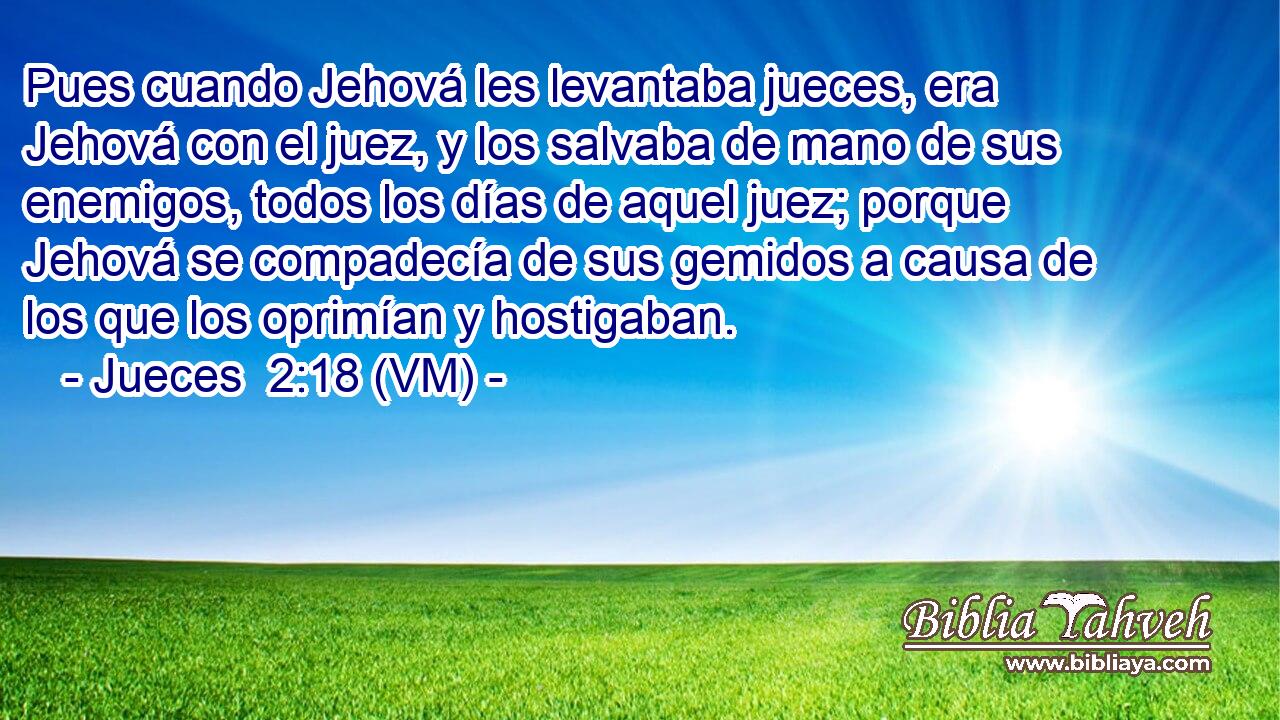  Pues cuando Jehová les levantaba jueces, era Jehová con el juez, y los salvaba de mano de sus enemigos, todos los días de aquel juez; porque Jehová se compadecía de sus gemidos a causa de los que los oprimían y hostigaban. 
