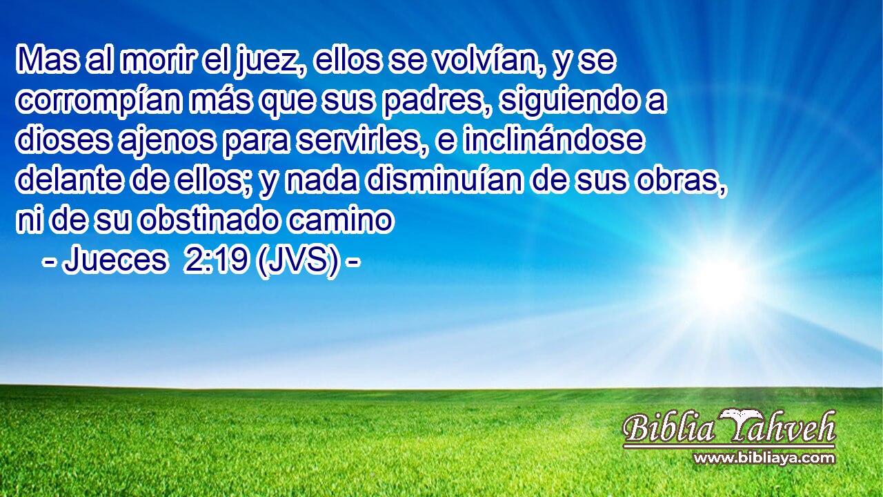 Mas al morir el juez, ellos se volvían, y se corrompían más que sus padres, siguiendo a dioses ajenos para servirles, e inclinándose delante de ellos; y nada disminuían de sus obras, ni de su obstinado camino