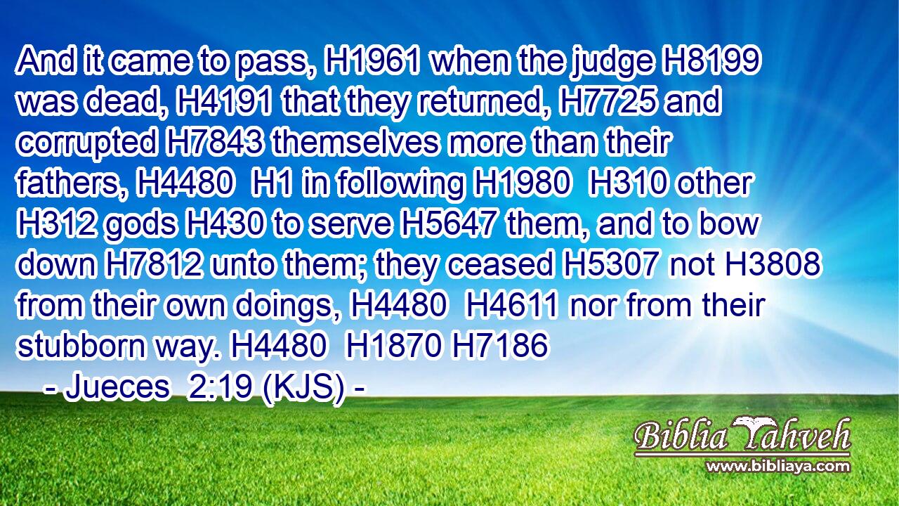 And it came to pass, H1961 when the judge H8199 was dead, H4191 that they returned, H7725 and corrupted H7843 themselves more than their fathers, H4480  H1 in following H1980  H310 other H312 gods H430 to serve H5647 them, and to bow down H7812 unto them; they ceased H5307 not H3808 from their own doings, H4480  H4611 nor from their stubborn way. H4480  H1870 H7186