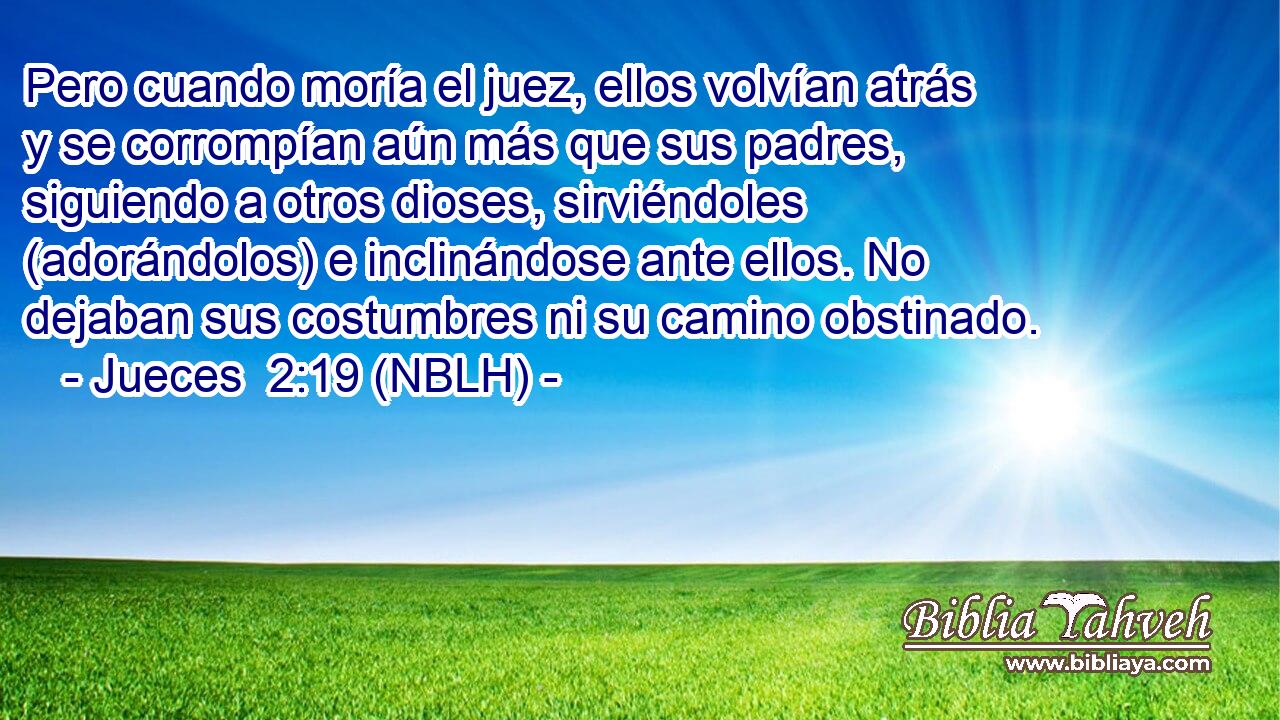  Pero cuando moría el juez, ellos volvían atrás y se corrompían aún más que sus padres, siguiendo a otros dioses, sirviéndoles (adorándolos) e inclinándose ante ellos. No dejaban sus costumbres ni su camino obstinado. 