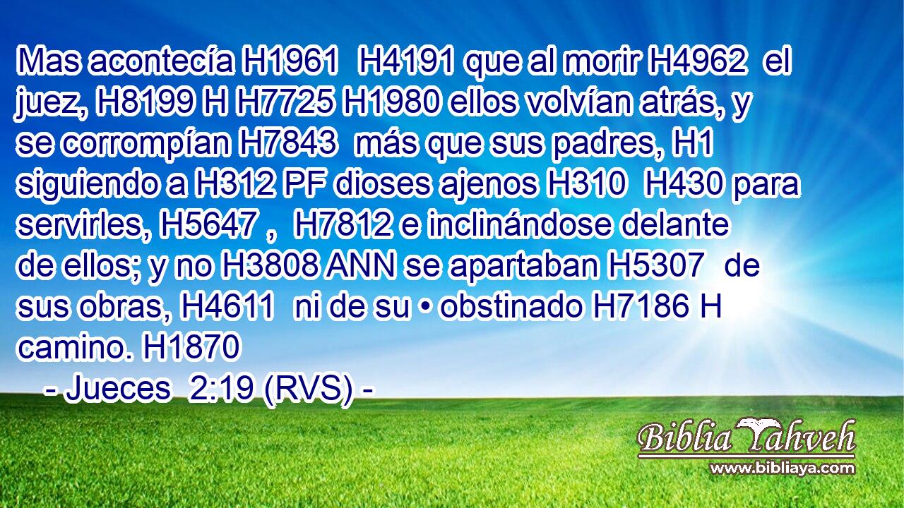 Mas acontecía H1961  H4191 que al morir H4962  el juez, H8199 H H7725 H1980 ellos volvían atrás, y se corrompían H7843  más que sus padres, H1  siguiendo a H312 PF dioses ajenos H310  H430 para servirles, H5647 ,  H7812 e inclinándose delante de ellos; y no H3808 ANN se apartaban H5307  de sus obras, H4611  ni de su • obstinado H7186 H camino. H1870  