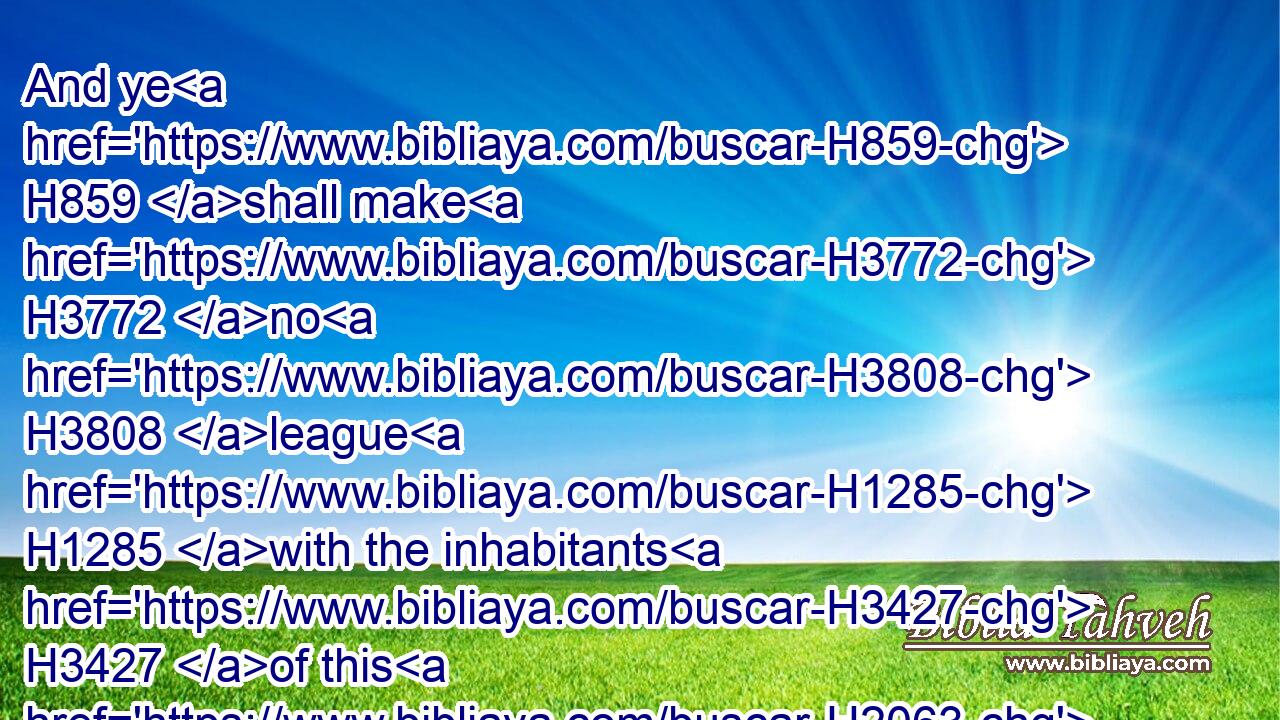 And ye H859 shall make H3772 no H3808 league H1285 with the inhabitants H3427 of this H2063 land; H776 ye shall throw down H5422 their altars: H4196 but ye have not H3808 obeyed H8085 my voice: H6963 why H4100 have ye done H6213 this?H2063