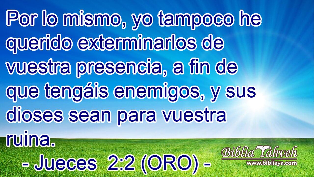 Por lo mismo, yo tampoco he querido exterminarlos de vuestra presencia, a fin de que tengáis enemigos, y sus dioses sean para vuestra ruina. 