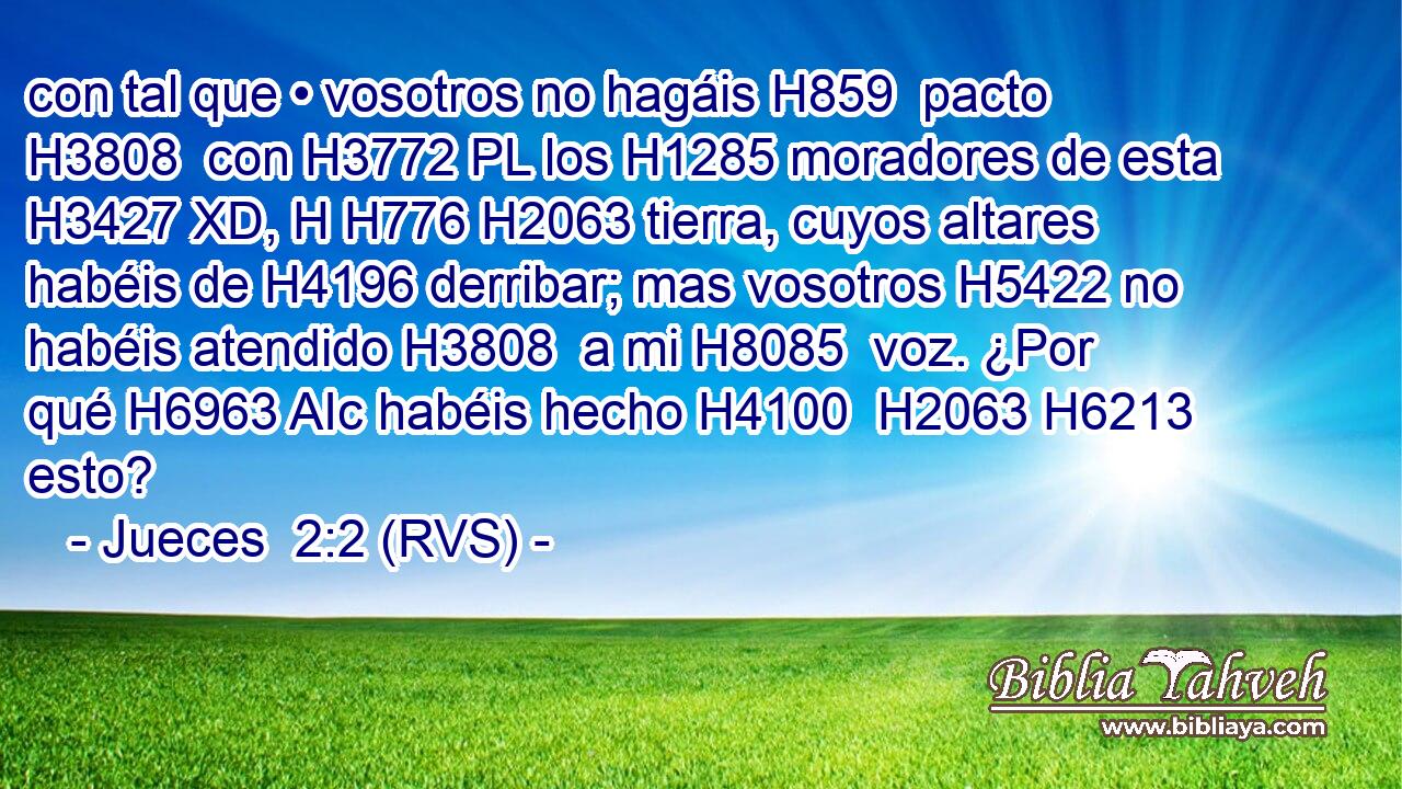 con tal que • vosotros no hagáis H859  pacto H3808  con H3772 PL los H1285 moradores de esta H3427 XD, H H776 H2063 tierra, cuyos altares habéis de H4196 derribar; mas vosotros H5422 no habéis atendido H3808  a mi H8085  voz. ¿Por qué H6963 AIc habéis hecho H4100  H2063 H6213 esto? 