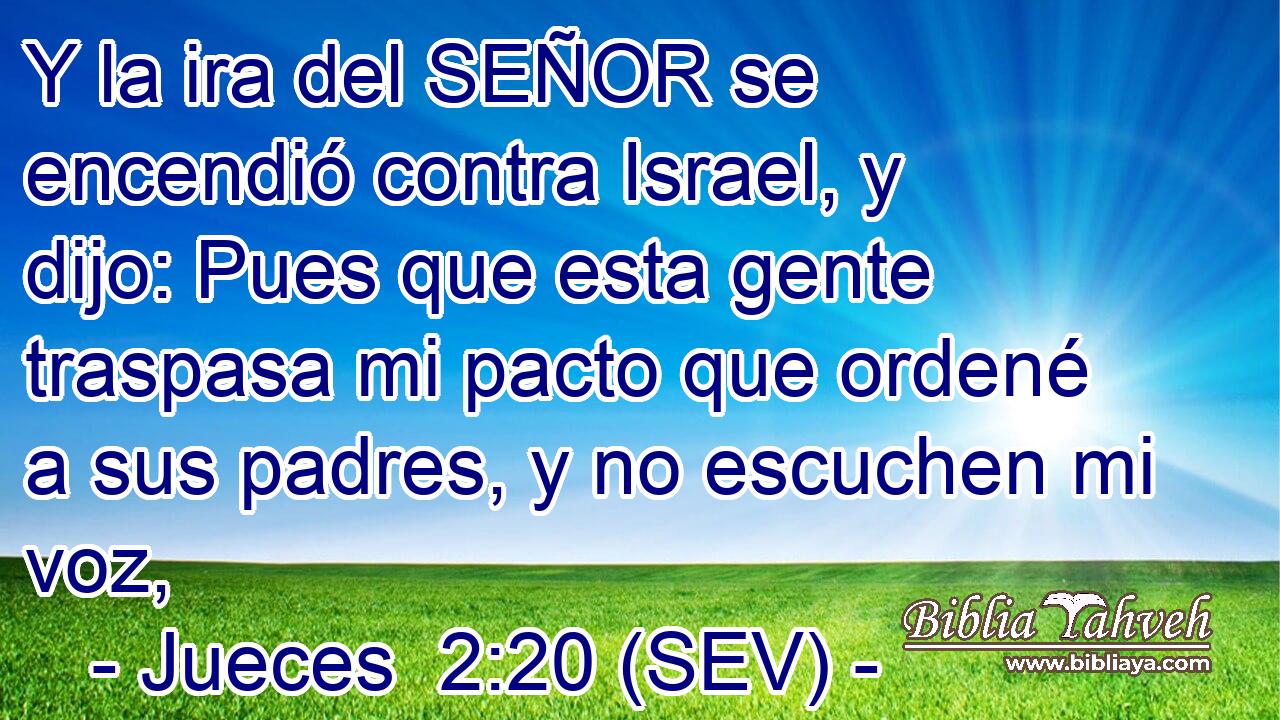Y la ira del SEÑOR se encendió contra Israel, y dijo: Pues que esta gente traspasa mi pacto que ordené a sus padres, y no escuchen mi voz,