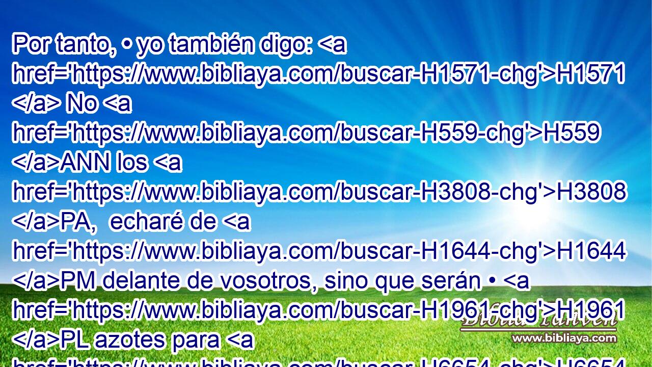 Por tanto, • yo también digo: H1571  No H559 ANN los H3808 PA,  echaré de H1644 PM delante de vosotros, sino que serán • H1961 PL azotes para H6654 H430 vuestros costados, y sus dioses os serán • H1961 PL H4170 tropezadero. 