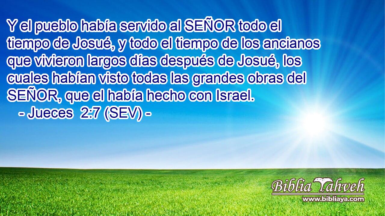 Y el pueblo había servido al SEÑOR todo el tiempo de Josué, y todo el tiempo de los ancianos que vivieron largos días después de Josué, los cuales habían visto todas las grandes obras del SEÑOR, que el había hecho con Israel.